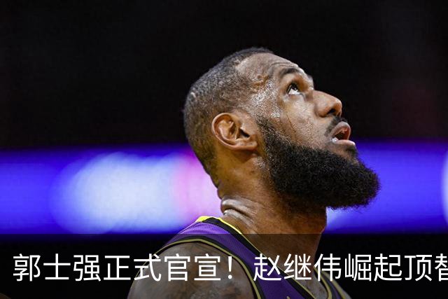 郭士强正式官宣！赵继伟崛起顶替赵睿，将率队征战世预赛